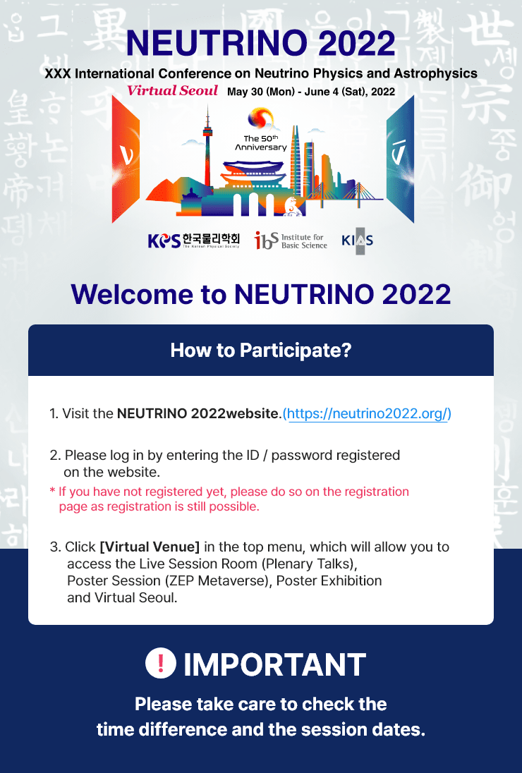 
                Welcome to NEUTRINO 2022
                How to Participate?
                1. Visit the NEUTRINO 2022 website.(https://neutrino2022.org/).
                2. Please log in by entering the ID / password registered on the website.
                * If you have not registered yet, please do so on the registration page as registration is still possible.
                3. Click [Virtual Venue] in the top menu, which will allow you to access the Live Session Room, Poster Session, and Virtual Seoul.
                * Important Please take care to check the time difference and the session dates.
                