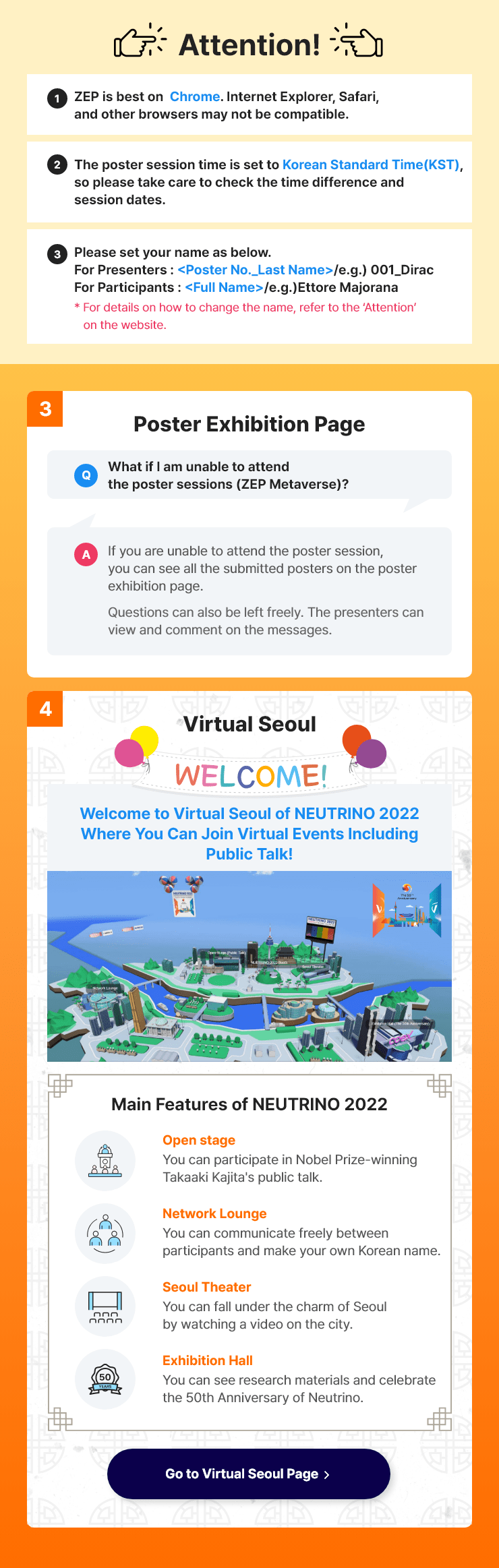 
                Attention !
                1.ZEP is best on Chrome. Internet Explorer, Safari, and other browsers may not be compatible.
                2.The poster session time is set to Korean Standard Time (KST), so please take care to check the time difference and session dates.
                3.Please set your name to <Poster No._Last Name> when you enter.
                * For details on how to change the name, refer to ‘Attention’ on the website.

                ③ Poster Exhibition Page
                Q: What if I am unable to attend the poster session?
                A: If you are unable to attend the poster session, you can see all the submitted posters on this page.
                   Questions can also be left freely. The presenters can view and comment on the messages.
               ④ Virtual Seoul
               Welcome to Virtual Seoul of NEUTRINO 2022 Where You Can Join Various Events!
               Main Features of NEUTRINO 2022
               Open Stage : You can participate in the Nobel Prize winner Prof. Takaaki Kajita's public talk.
               Network Lounge : You can communicate freely between participants and make your own Korean name.
               Seoul Theater : You can fall under the charm of Seoul by watching a video on the city.
               Exhibition Hall : You can see research materials and celebrate the 50th anniversary of NEUTRINO.
                