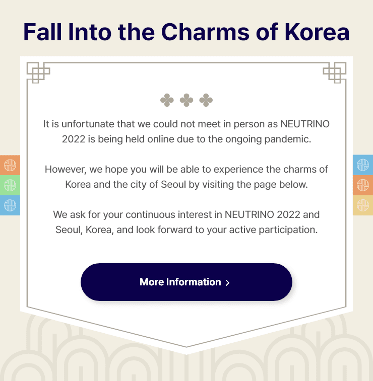 
                Fall under the Charms of Korea
                It is unfortunate that we could not meet in person as NEUTRINO 2022 is being held online due to the ongoing pandemic.
                However, we hope you will be able to experience the charms of Korea and the city of Seoul by visiting the page below.
                We ask for your continuous interest in NEUTRINO 2022 and Seoul, Korea, and look forward to your active participation.
                